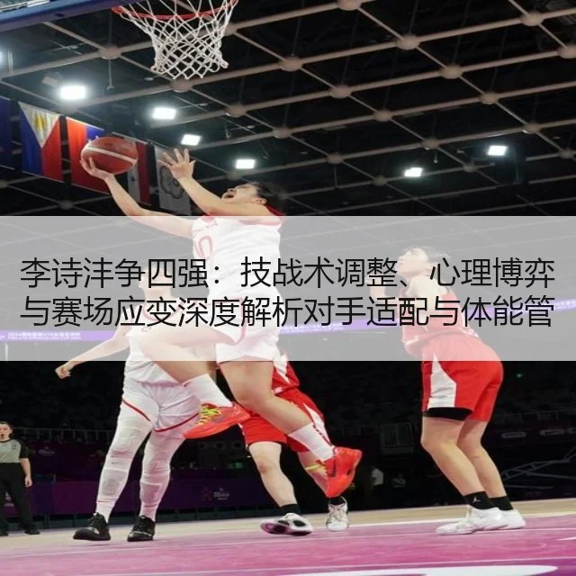 李诗沣争四强：技战术调整、心理博弈与赛场应变深度解析对手适配与体能管理建议